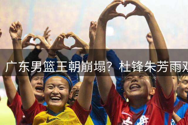 广东男篮王朝崩塌？杜锋朱芳雨双双离队引发CBA地震